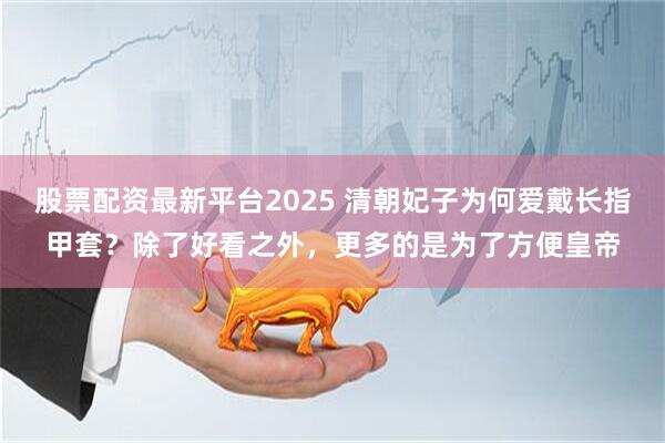 股票配资最新平台2025 清朝妃子为何爱戴长指甲套？除了好看之外，更多的是为了方便皇帝