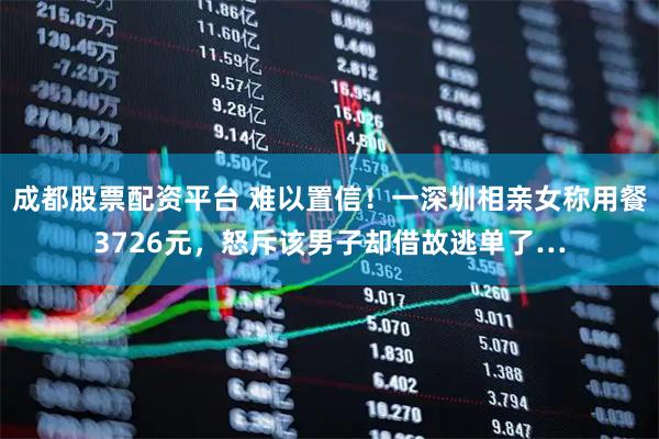 成都股票配资平台 难以置信！一深圳相亲女称用餐3726元，怒斥该男子却借故逃单了…