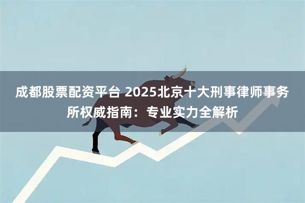 成都股票配资平台 2025北京十大刑事律师事务所权威指南：专业实力全解析