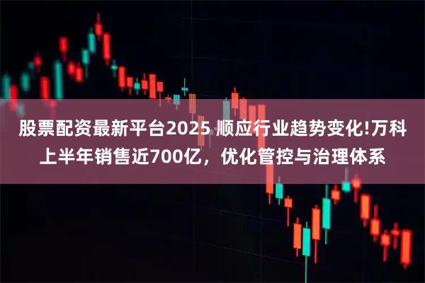 股票配资最新平台2025 顺应行业趋势变化!万科上半年销售近700亿，优化管控与治理体系