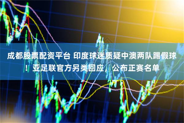 成都股票配资平台 印度球迷质疑中澳两队踢假球！亚足联官方另类回应，公布正赛名单