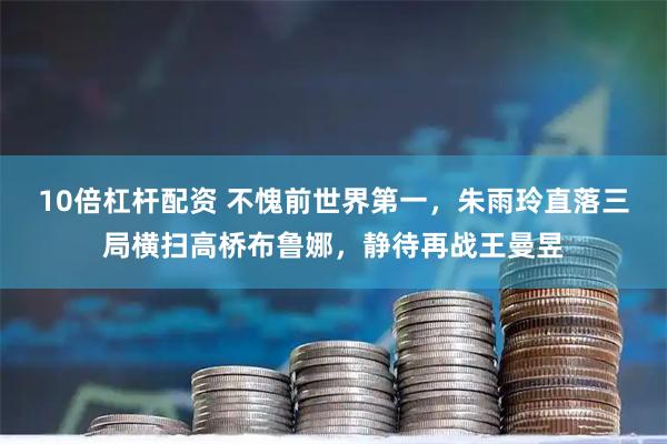 10倍杠杆配资 不愧前世界第一，朱雨玲直落三局横扫高桥布鲁娜，静待再战王曼昱