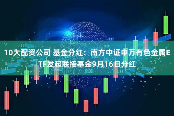 10大配资公司 基金分红：南方中证申万有色金属ETF发起联接基金9月16日分红