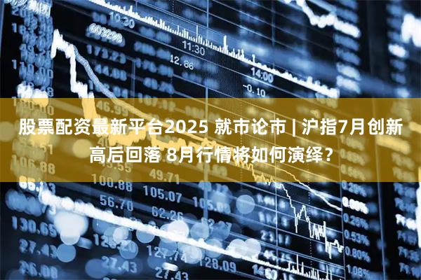 股票配资最新平台2025 就市论市 | 沪指7月创新高后回落 8月行情将如何演绎？
