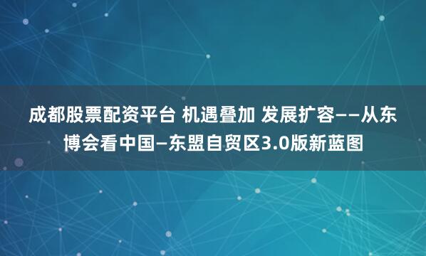 成都股票配资平台 机遇叠加 发展扩容——从东博会看中国—东盟自贸区3.0版新蓝图