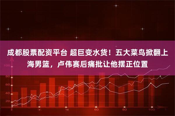 成都股票配资平台 超巨变水货！五大菜鸟掀翻上海男篮，卢伟赛后痛批让他摆正位置