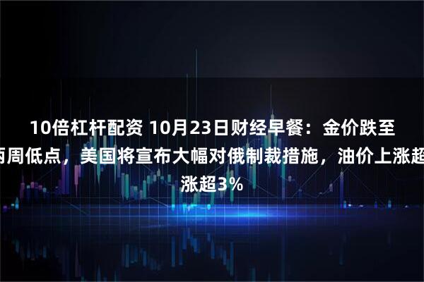 10倍杠杆配资 10月23日财经早餐:金价跌至近两周低点,美国将宣布大幅对俄制裁措施,油价上涨超3%