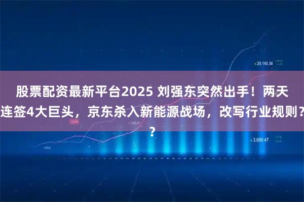 股票配资最新平台2025 刘强东突然出手!两天连签4大巨头,京东杀入新能源战场,改写行业规则?