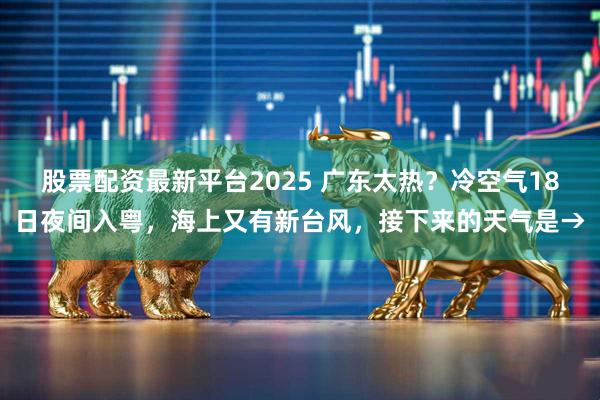 股票配资最新平台2025 广东太热?冷空气18日夜间入粤,海上又有新台风,接下来的天气是→