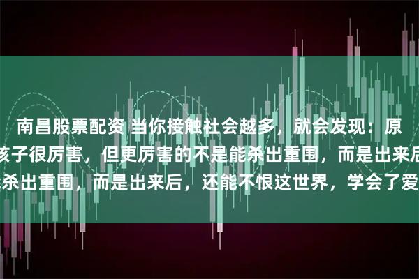 南昌股票配资 当你接触社会越多，就会发现：原生家庭差却能杀出来的孩子很厉害，但更厉害的不是能杀出重围，而是出来后，还能不恨这世界，学会了爱自己