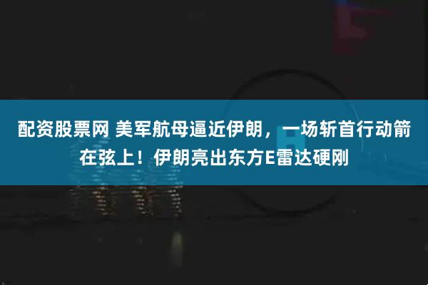 配资股票网 美军航母逼近伊朗，一场斩首行动箭在弦上！伊朗亮出东方E雷达硬刚