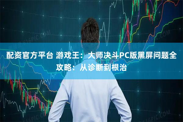 配资官方平台 游戏王：大师决斗PC版黑屏问题全攻略：从诊断到根治