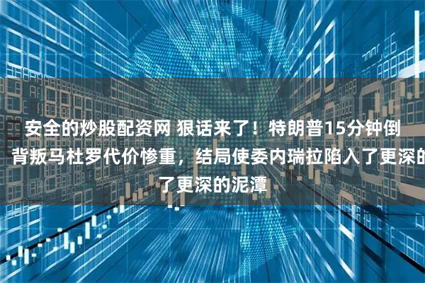 安全的炒股配资网 狠话来了！特朗普15分钟倒计时，背叛马杜罗代价惨重，结局使委内瑞拉陷入了更深的泥潭
