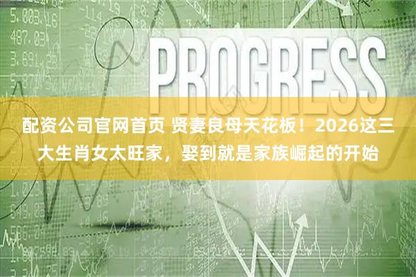 配资公司官网首页 贤妻良母天花板！2026这三大生肖女太旺家，娶到就是家族崛起的开始