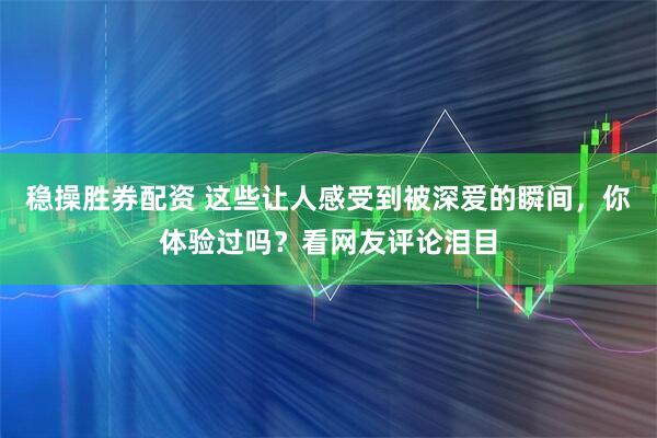 稳操胜券配资 这些让人感受到被深爱的瞬间，你体验过吗？看网友评论泪目