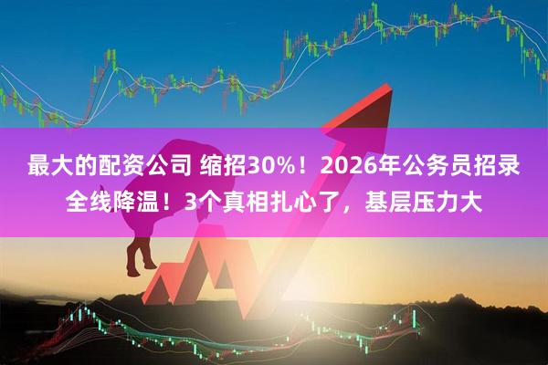 最大的配资公司 缩招30%！2026年公务员招录全线降温！3个真相扎心了，基层压力大