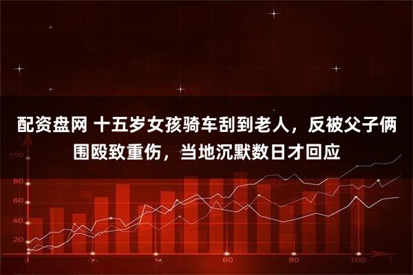 配资盘网 十五岁女孩骑车刮到老人,反被父子俩围殴致重伤,当地沉默数日才回应