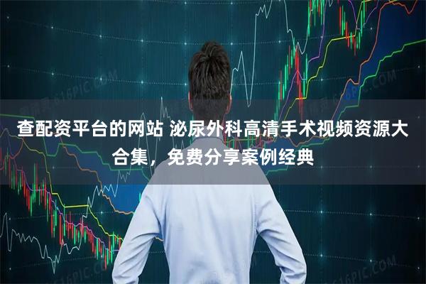 查配资平台的网站 泌尿外科高清手术视频资源大合集,免费分享案例经典