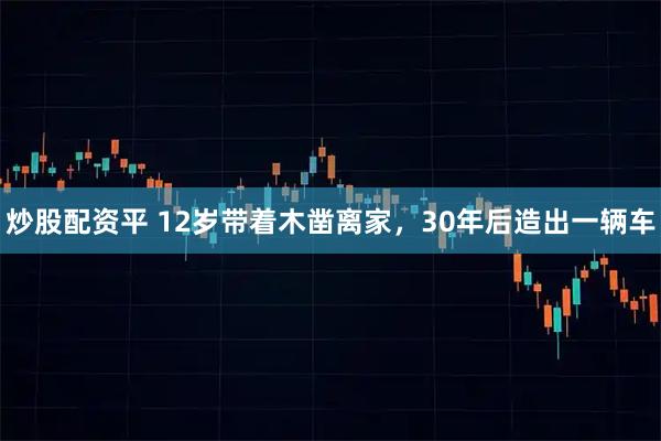 炒股配资平 12岁带着木凿离家，30年后造出一辆车