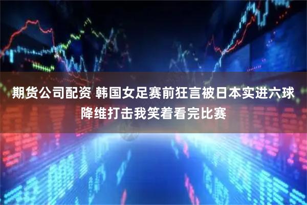 期货公司配资 韩国女足赛前狂言被日本实进六球降维打击我笑着看完比赛