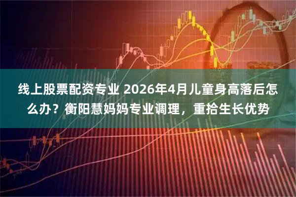 线上股票配资专业 2026年4月儿童身高落后怎么办？衡阳慧妈妈专业调理，重拾生长优势