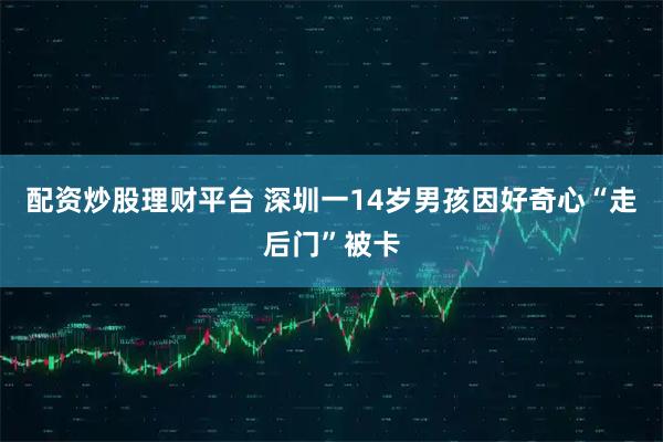 配资炒股理财平台 深圳一14岁男孩因好奇心“走后门”被卡
