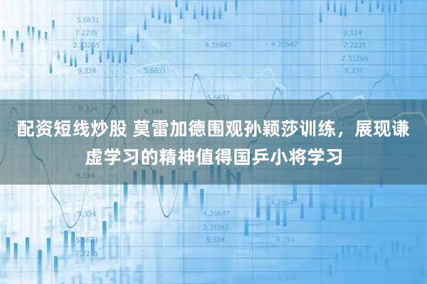 配资短线炒股 莫雷加德围观孙颖莎训练，展现谦虚学习的精神值得国乒小将学习