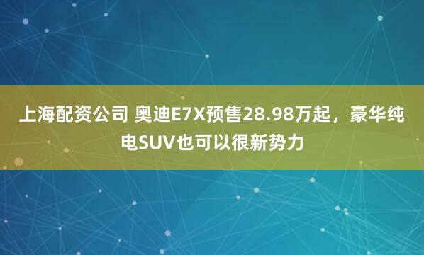 上海配资公司 奥迪E7X预售28.98万起,豪华纯电SUV也可以很新势力