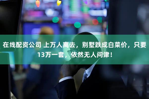 在线配资公司 上万人离去，别墅跌成白菜价，只要13万一套，依然无人问津！