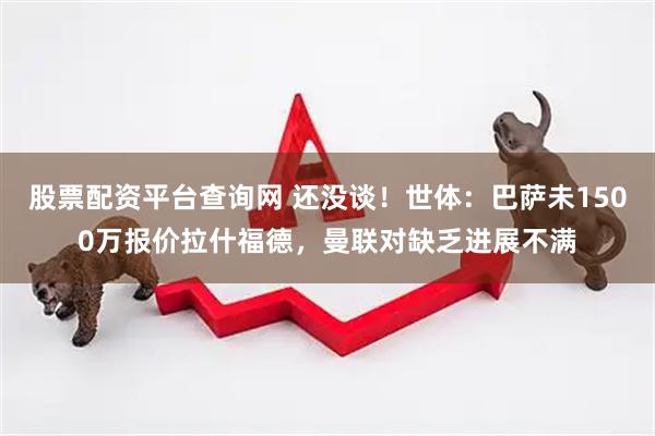 股票配资平台查询网 还没谈！世体：巴萨未1500万报价拉什福德，曼联对缺乏进展不满