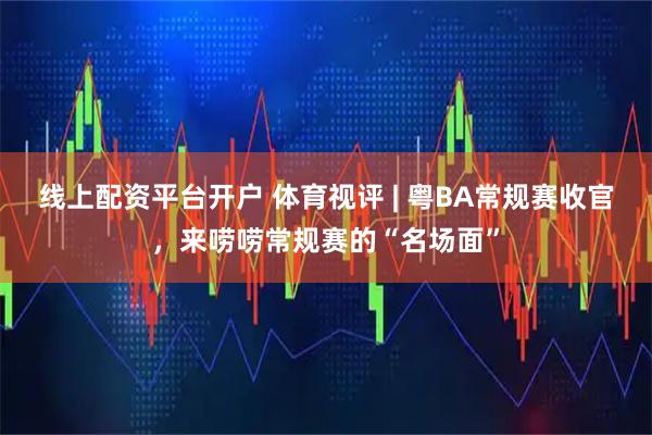 线上配资平台开户 体育视评 | 粤BA常规赛收官，来唠唠常规赛的“名场面”