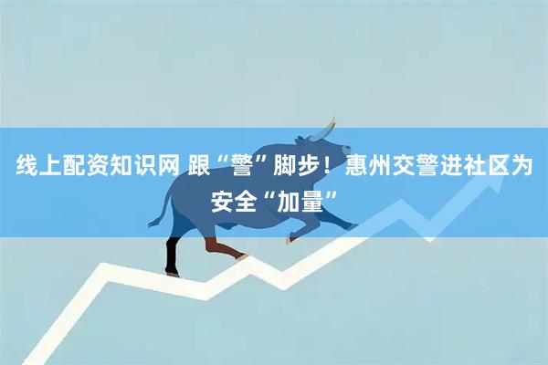 线上配资知识网 跟“警”脚步！惠州交警进社区为安全“加量”