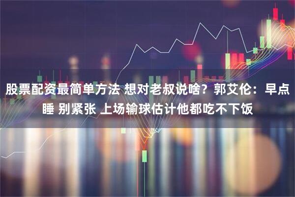 股票配资最简单方法 想对老叔说啥？郭艾伦：早点睡 别紧张 上场输球估计他都吃不下饭