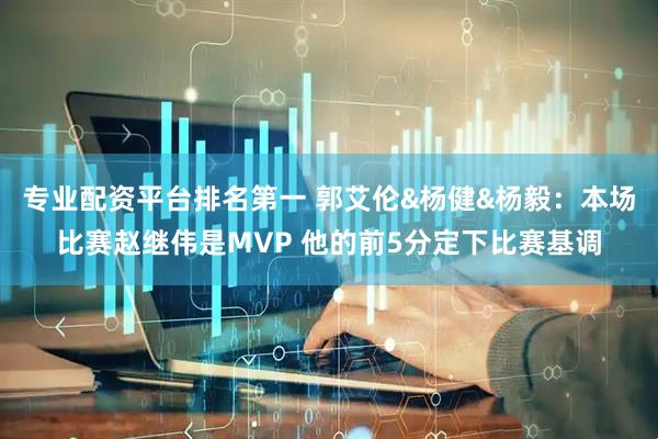 专业配资平台排名第一 郭艾伦&杨健&杨毅：本场比赛赵继伟是MVP 他的前5分定下比赛基调