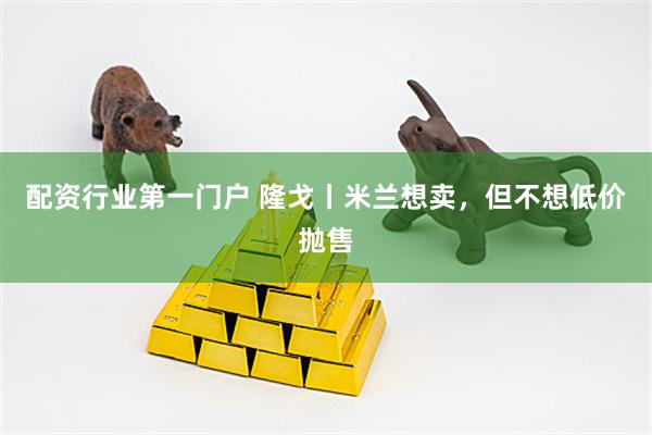 配资行业第一门户 隆戈丨米兰想卖,但不想低价抛售