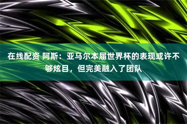 在线配资 阿斯:亚马尔本届世界杯的表现或许不够炫目,但完美融入了团队