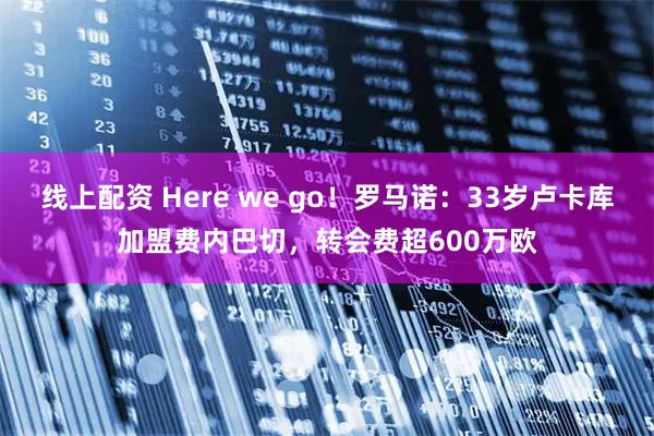 线上配资 Here we go！罗马诺：33岁卢卡库加盟费内巴切，转会费超600万欧