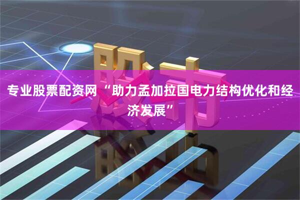 专业股票配资网 “助力孟加拉国电力结构优化和经济发展”