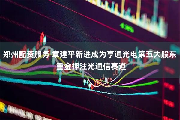 郑州配资服务 章建平新进成为亨通光电第五大股东 重金押注光通信赛道