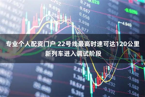 专业个人配资门户 22号线最高时速可达120公里 新列车进入调试阶段